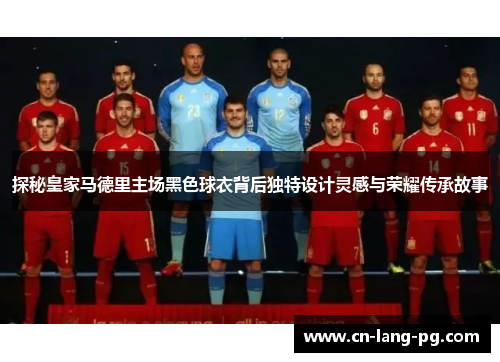 探秘皇家马德里主场黑色球衣背后独特设计灵感与荣耀传承故事