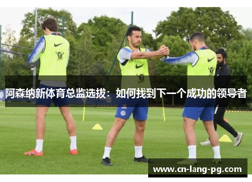 阿森纳新体育总监选拔：如何找到下一个成功的领导者
