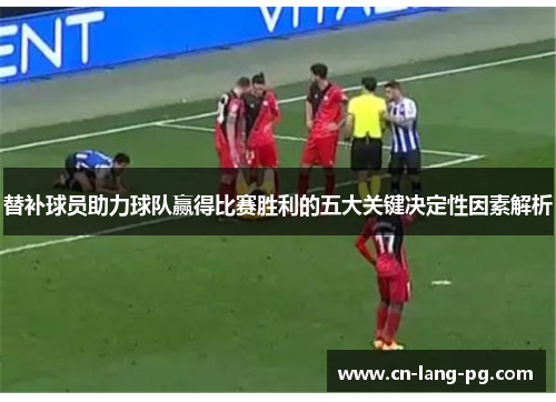 替补球员助力球队赢得比赛胜利的五大关键决定性因素解析