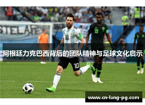 阿根廷力克巴西背后的团队精神与足球文化启示