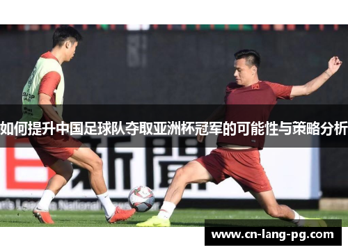 如何提升中国足球队夺取亚洲杯冠军的可能性与策略分析 如何提升中国足球队夺取亚洲杯冠军的可能性与策略分析