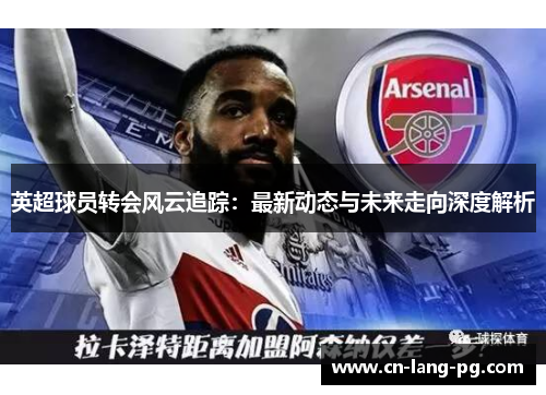 英超球员转会风云追踪:最新动态与未来走向深度解析 英超球员转会风云追踪:最新动态与未来走向深度解析
