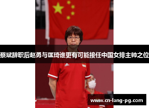 蔡斌辞职后赵勇与匡琦谁更有可能接任中国女排主帅之位 蔡斌辞职后赵勇与匡琦谁更有可能接任中国女排主帅之位
