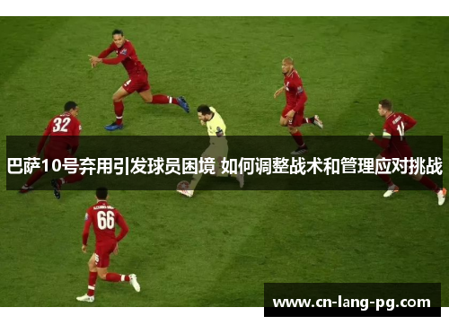 巴萨10号弃用引发球员困境 如何调整战术和管理应对挑战 巴萨10号弃用引发球员困境 如何调整战术和管理应对挑战
