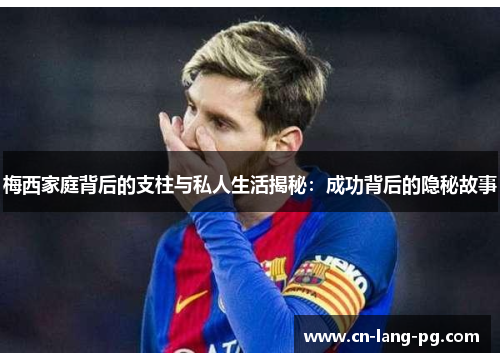 梅西家庭背后的支柱与私人生活揭秘：成功背后的隐秘故事