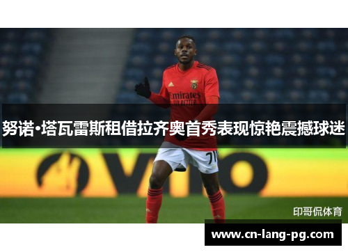 努诺·塔瓦雷斯租借拉齐奥首秀表现惊艳震撼球迷 努诺·塔瓦雷斯租借拉齐奥首秀表现惊艳震撼球迷