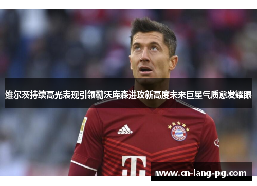 维尔茨持续高光表现引领勒沃库森进攻新高度未来巨星气质愈发耀眼 维尔茨持续高光表现引领勒沃库森进攻新高度未来巨星气质愈发耀眼